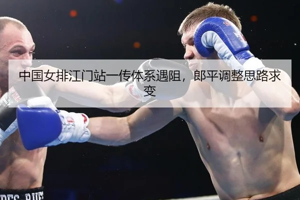 中国女排江门站一传体系遇阻，郎平调整思路求变