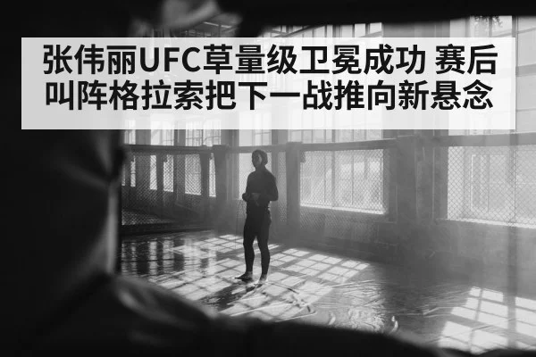 张伟丽UFC草量级卫冕成功 赛后叫阵格拉索把下一战推向新悬念